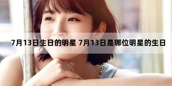 7月13日生日的明星 7月13日是哪位明星的生日
